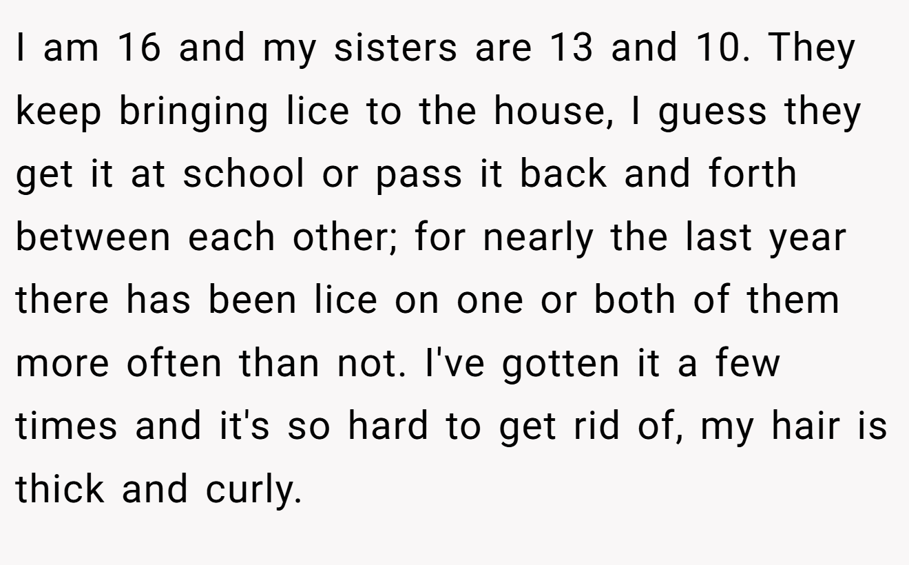 I am 16 and my sisters are 13 and 10. They keep bringing lice to the house, I guess they get it at school or pass it back and forth between each other; for nearly the last year there has been lice on one or both of them more often than not. I've gotten it a few times and it's so hard to get rid of, my hair is thick and curly.