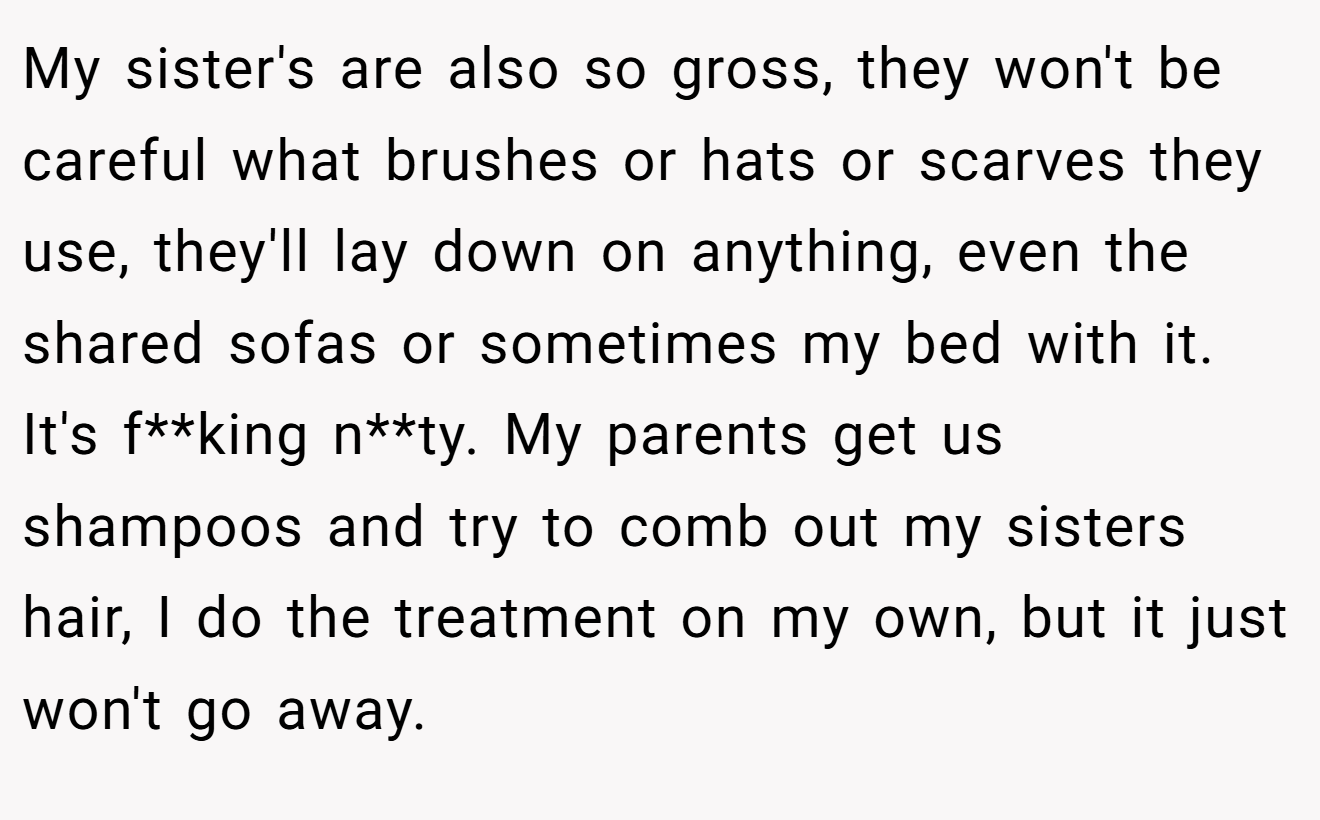 My sister's are also so gross, they won't be careful what brushes or hats or scarves they use, they'll lay down on anything, even the shared sofas or sometimes my bed with it. It's f**king n**ty. My parents get us shampoos and try to comb out my sisters hair, I do the treatment on my own, but it just won't go away.