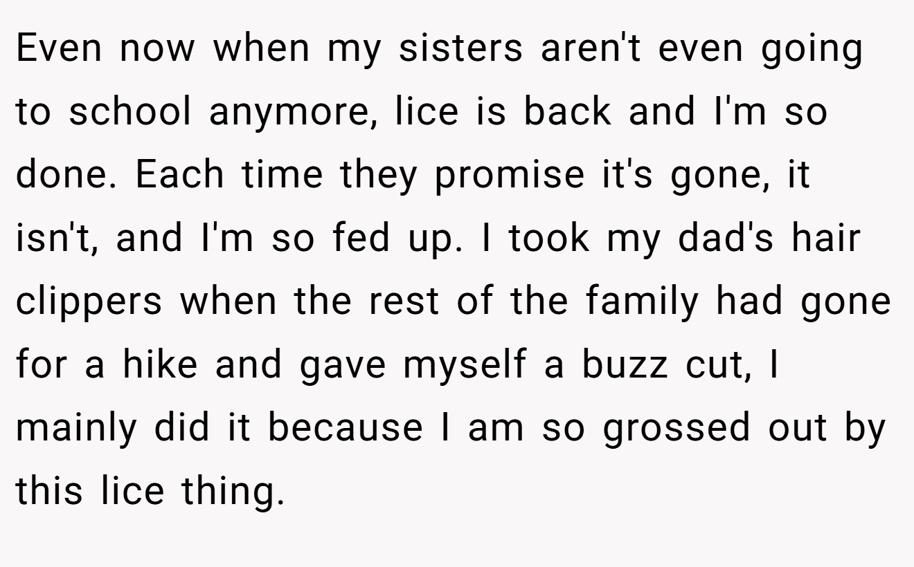 Even now when my sisters aren't even going to school anymore, lice is back and I'm so done. Each time they promise it's gone, it isn't, and I'm so fed up. I took my dad's hair clippers when the rest of the family had gone for a hike and gave myself a buzz cut, I mainly did it because I am so grossed out by this lice thing.
