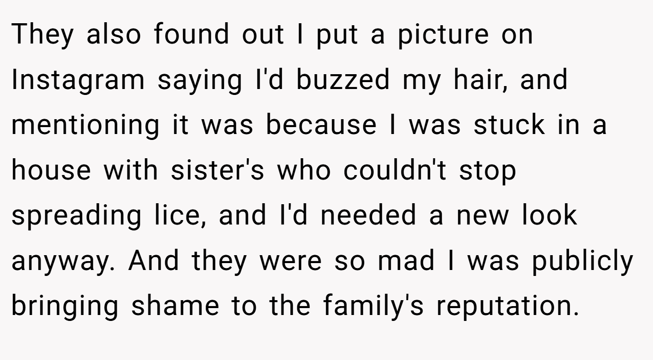 They also found out I put a picture on Instagram saying I'd buzzed my hair, and mentioning it was because I was stuck in a house with sister's who couldn't stop spreading lice, and I'd needed a new look anyway. And they were so mad I was publicly bringing shame to the family's reputation.