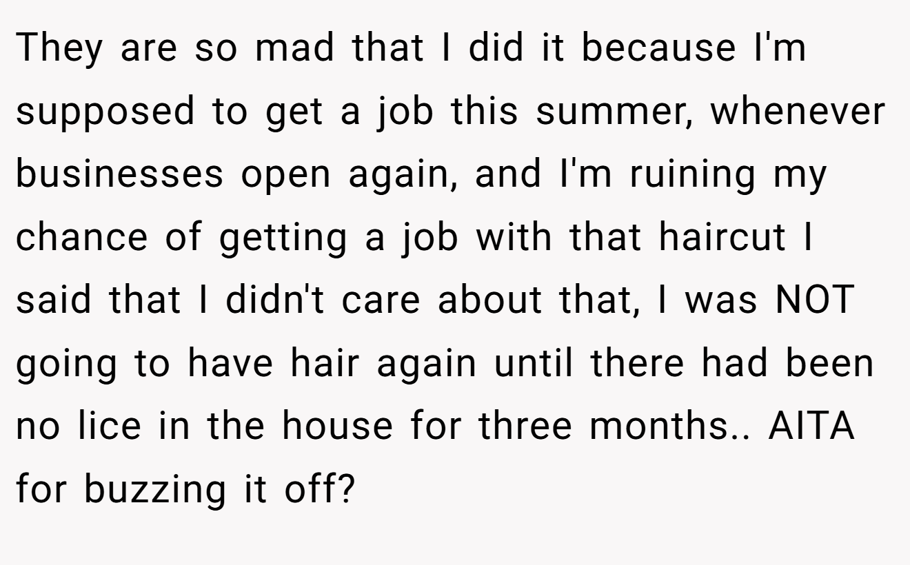 They are so mad that I did it because I'm supposed to get a job this summer, whenever businesses open again, and I'm ruining my chance of getting a job with that haircut I said that I didn't care about that, I was NOT going to have hair again until there had been no lice in the house for three months.. AITA for buzzing it off?