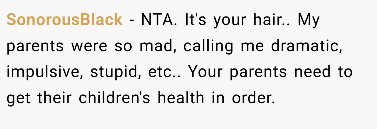 SonorousBlack - NTA. It's your hair.. My parents were so mad, calling me dramatic, impulsive, stupid, etc.. Your parents need to get their children's health in order.