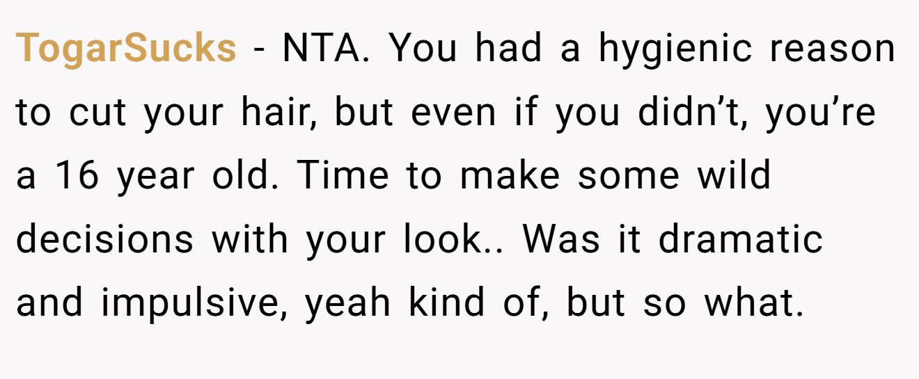 TogarSucks - NTA. You had a hygienic reason to cut your hair, but even if you didn’t, you’re a 16 year old. Time to make some wild decisions with your look.. Was it dramatic and impulsive, yeah kind of, but so what.