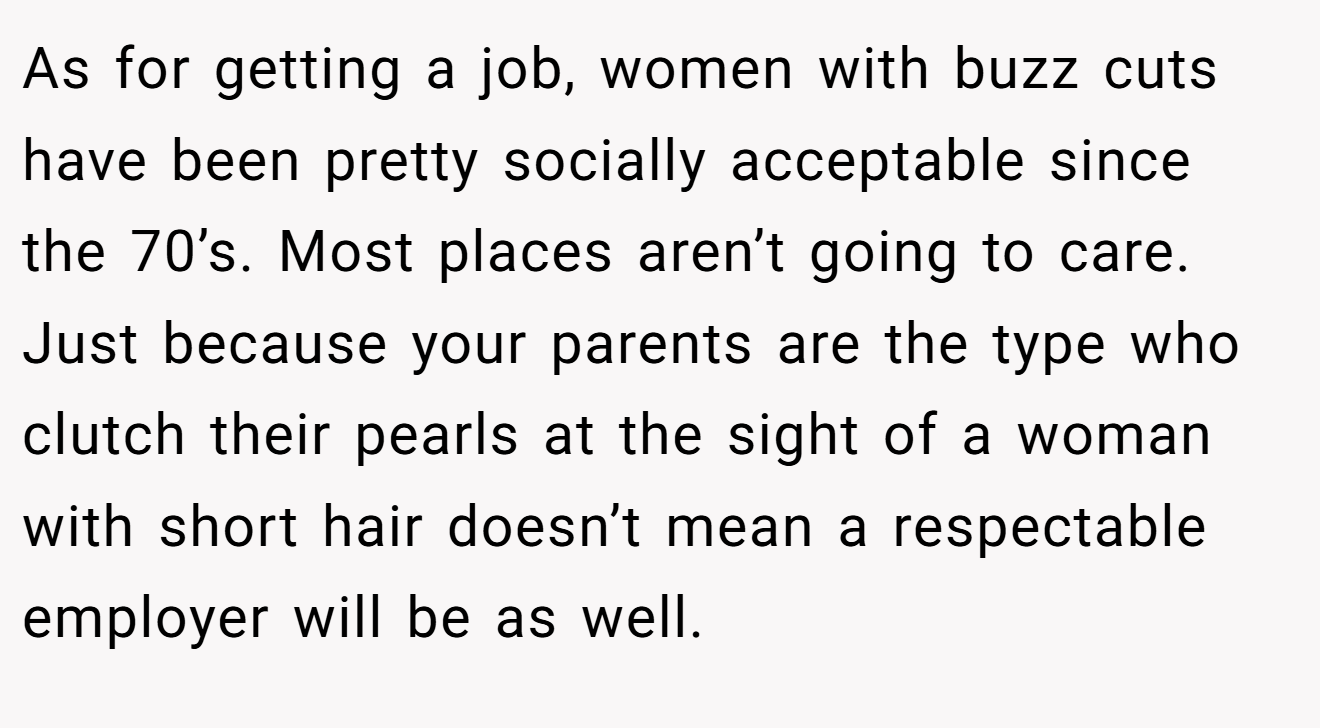 As for getting a job, women with buzz cuts have been pretty socially acceptable since the 70’s. Most places aren’t going to care. Just because your parents are the type who clutch their pearls at the sight of a woman with short hair doesn’t mean a respectable employer will be as well.