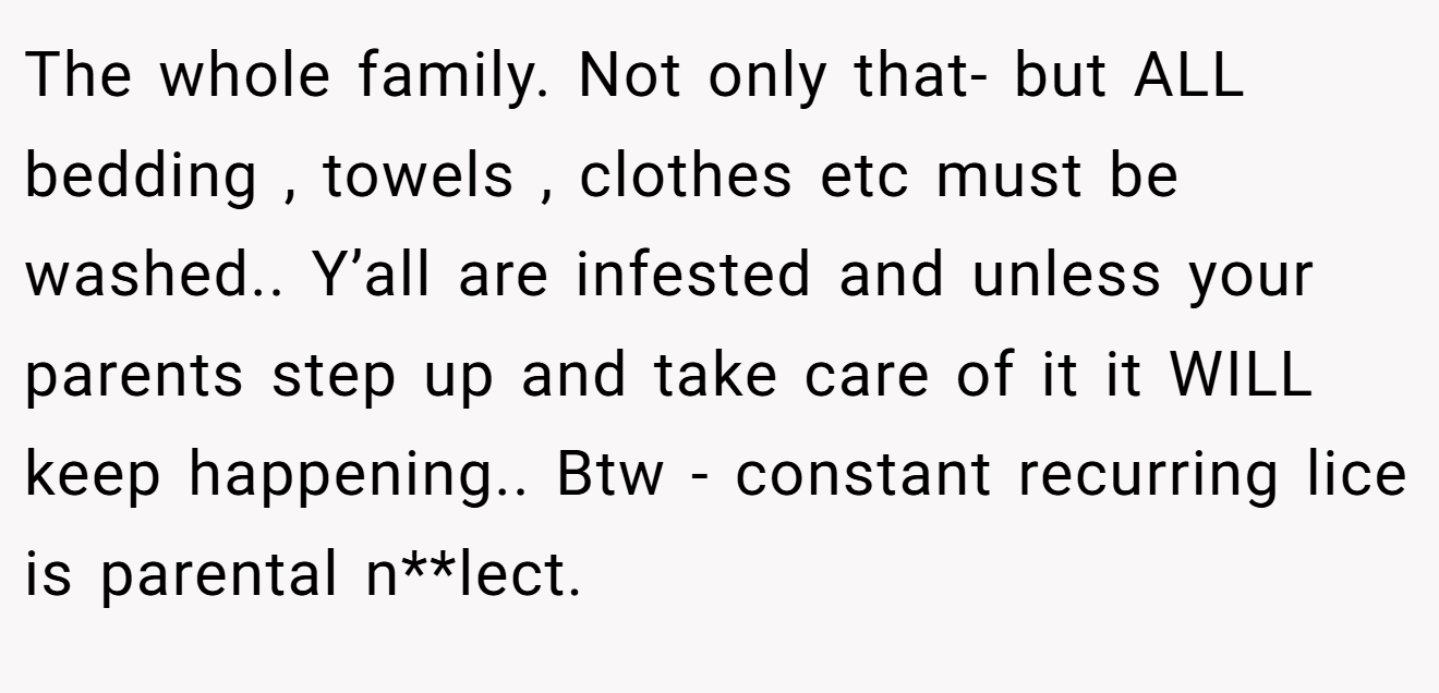 The whole family. Not only that- but ALL bedding , towels , clothes etc must be washed.. Y’all are infested and unless your parents step up and take care of it it WILL keep happening.. Btw - constant recurring lice is parental n**lect.