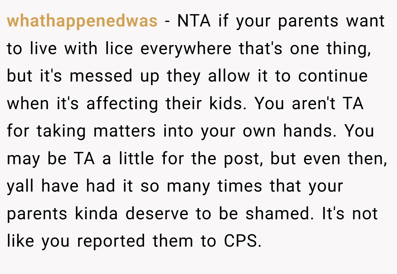 whathappenedwas - NTA if your parents want to live with lice everywhere that's one thing, but it's messed up they allow it to continue when it's affecting their kids. You aren't TA for taking matters into your own hands. You may be TA a little for the post, but even then, yall have had it so many times that your parents kinda deserve to be shamed. It's not like you reported them to CPS.