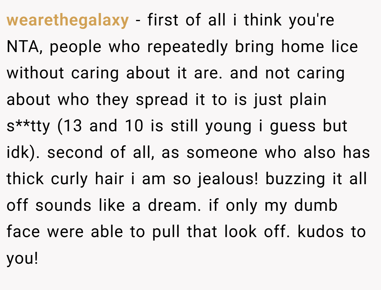 wearethegalaxy - first of all i think you're NTA, people who repeatedly bring home lice without caring about it are. and not caring about who they spread it to is just plain s**tty (13 and 10 is still young i guess but idk). second of all, as someone who also has thick curly hair i am so jealous! buzzing it all off sounds like a dream. if only my dumb face were able to pull that look off. kudos to you!