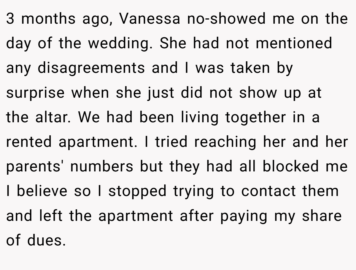 3 months ago, Vanessa no-showed me on the day of the wedding. She had not mentioned any disagreements and I was taken by surprise when she just did not show up at the altar. We had been living together in a rented apartment. I tried reaching her and her parents' numbers but they had all blocked me I believe so I stopped trying to contact them and left the apartment after paying my share of dues.