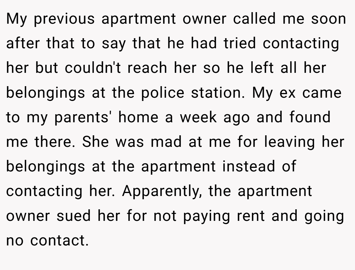 My previous apartment owner called me soon after that to say that he had tried contacting her but couldn't reach her so he left all her belongings at the police station. My ex came to my parents' home a week ago and found me there. She was mad at me for leaving her belongings at the apartment instead of contacting her. Apparently, the apartment owner sued her for not paying rent and going no contact.
