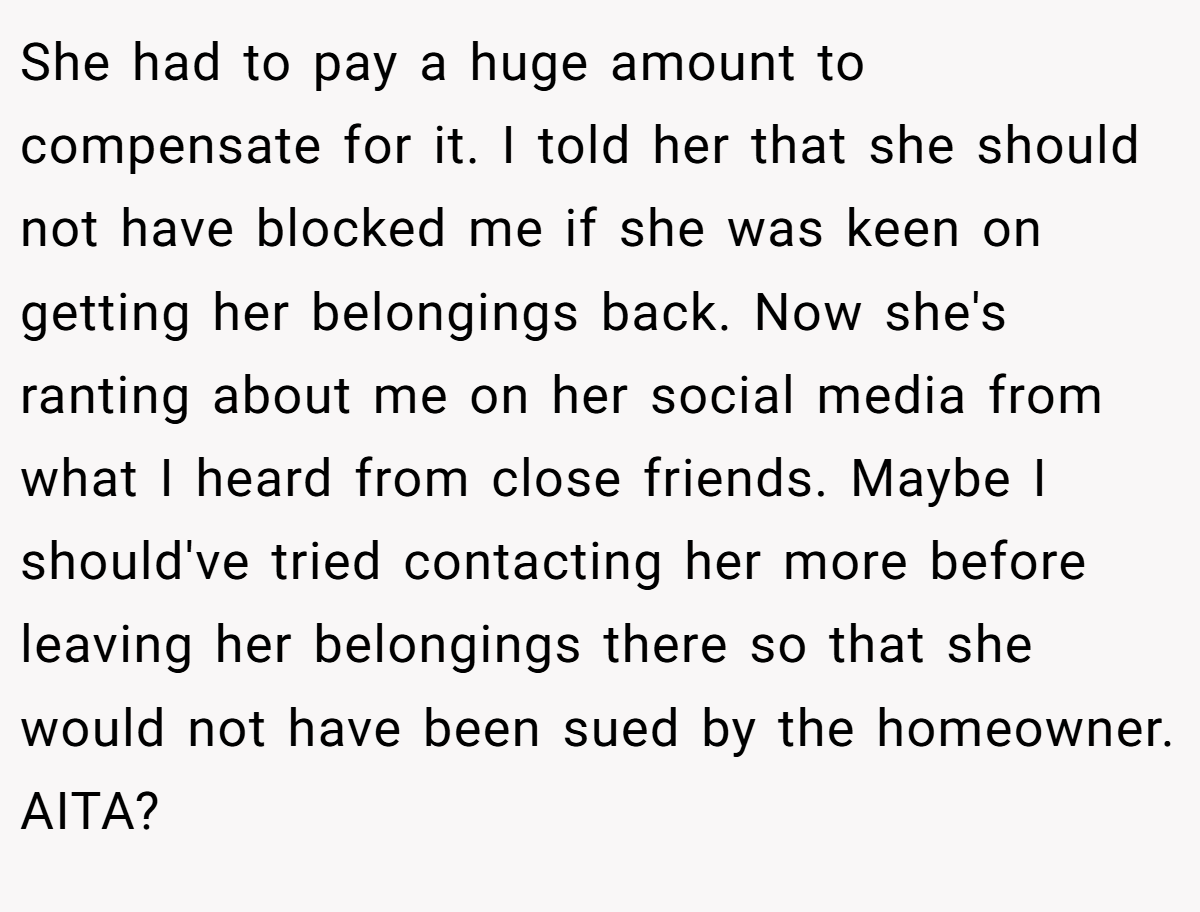 She had to pay a huge amount to compensate for it. I told her that she should not have blocked me if she was keen on getting her belongings back. Now she's ranting about me on her social media from what I heard from close friends. Maybe I should've tried contacting her more before leaving her belongings there so that she would not have been sued by the homeowner. AITA?