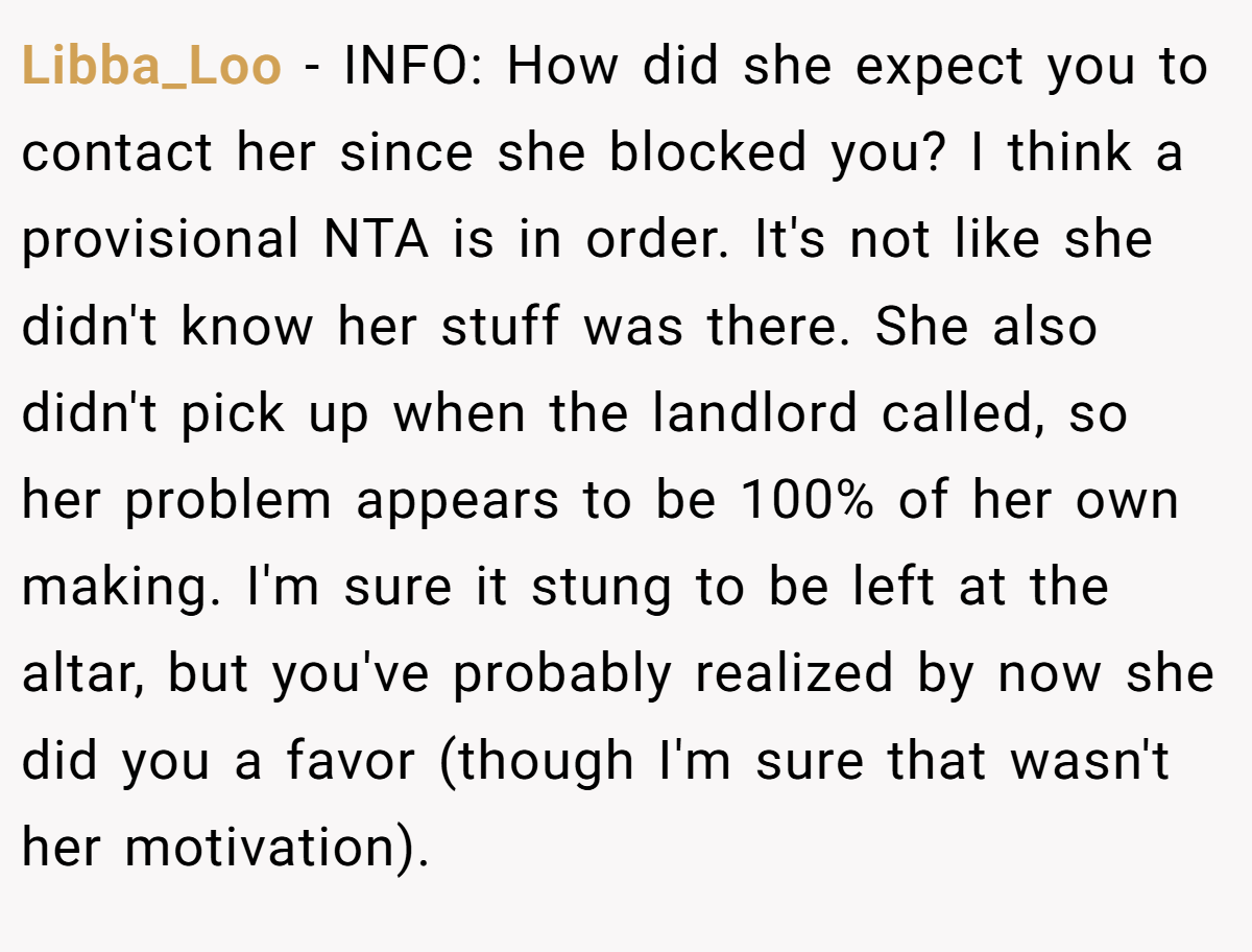 Libba_Loo − INFO: How did she expect you to contact her since she blocked you? I think a provisional NTA is in order. It's not like she didn't know her stuff was there. She also didn't pick up when the landlord called, so her problem appears to be 100% of her own making. I'm sure it stung to be left at the altar, but you've probably realized by now she did you a favor (though I'm sure that wasn't her motivation).
