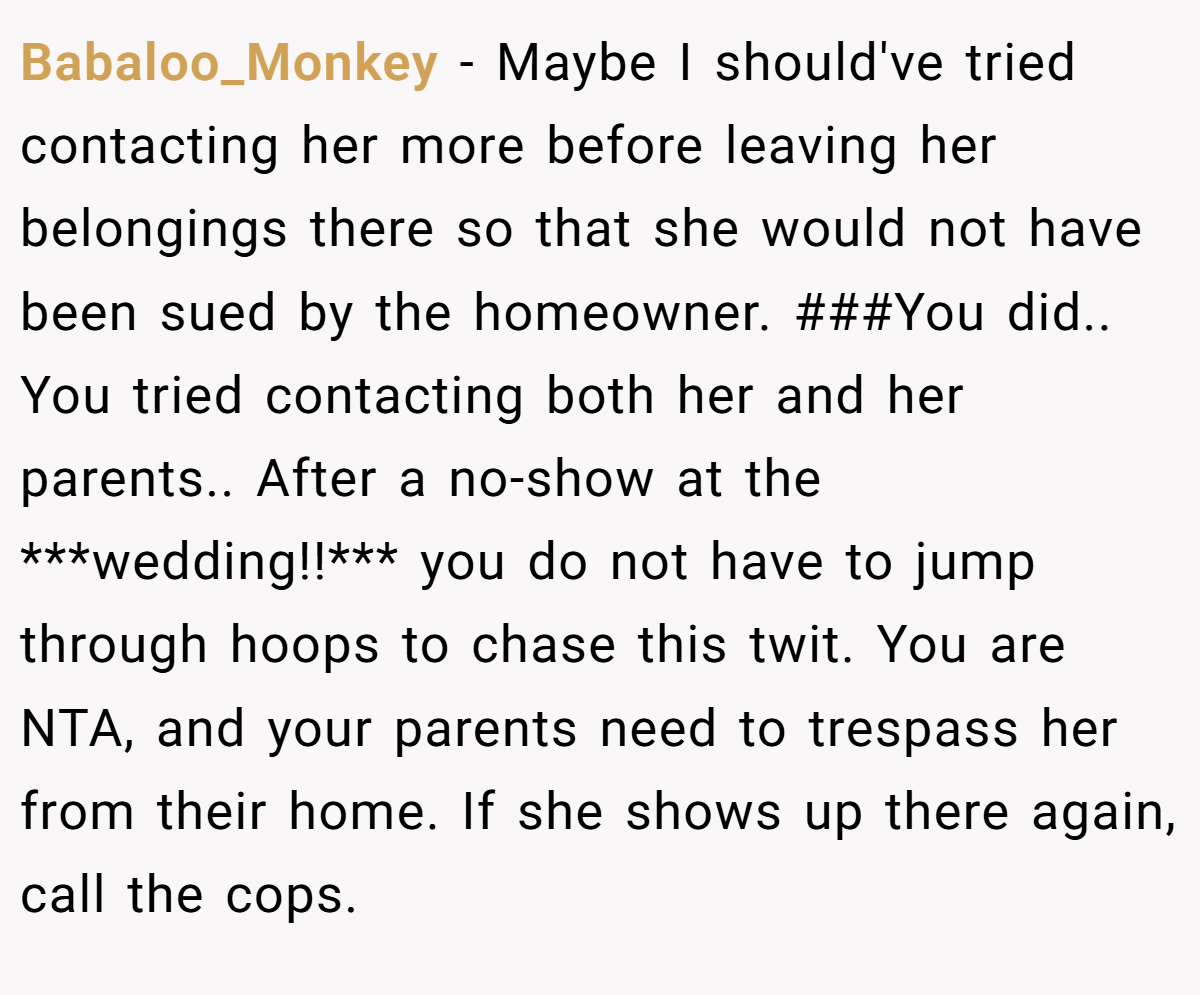 Babaloo_Monkey − Maybe I should've tried contacting her more before leaving her belongings there so that she would not have been sued by the homeowner. ###You did.. You tried contacting both her and her parents.. After a no-show at the ***wedding!!*** you do not have to jump through hoops to chase this twit. You are NTA, and your parents need to trespass her from their home. If she shows up there again, call the cops.