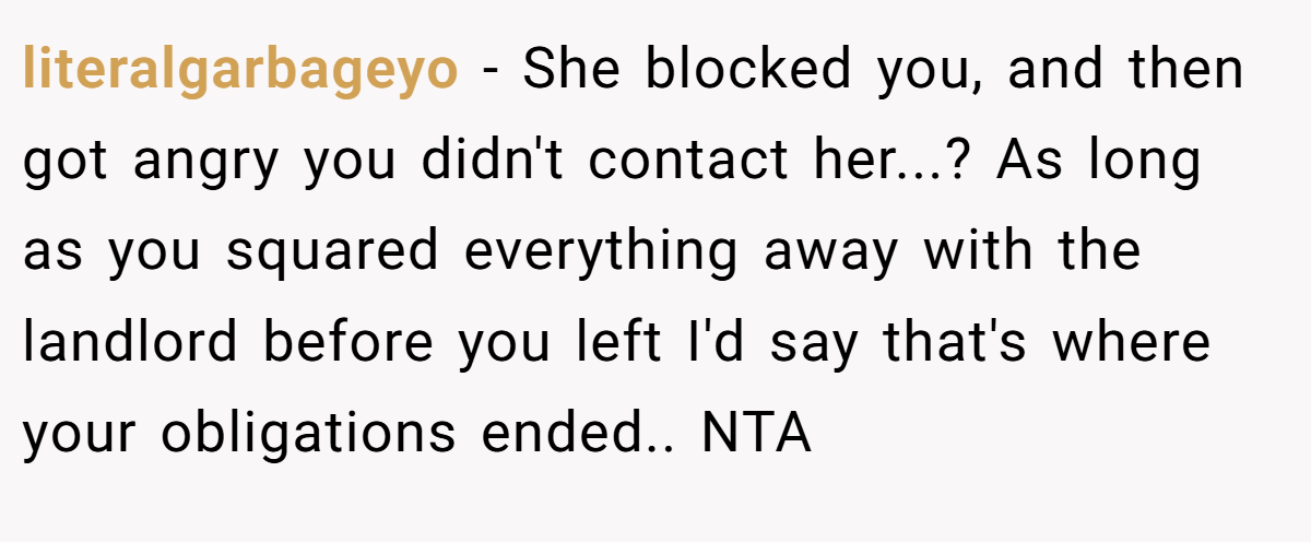 literalgarbageyo − She blocked you, and then got angry you didn't contact her...? As long as you squared everything away with the landlord before you left I'd say that's where your obligations ended.. NTA