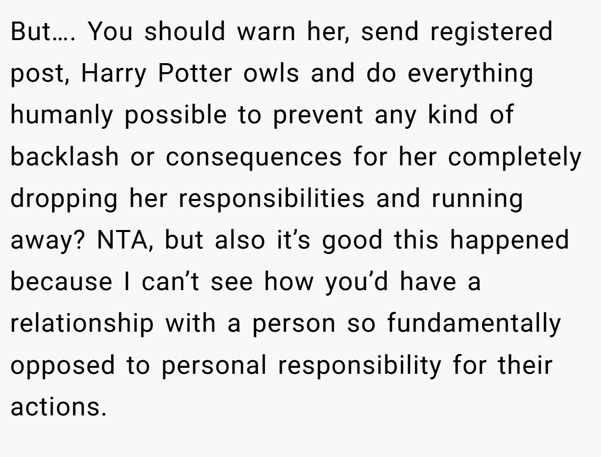 But…. You should warn her, send registered post, Harry Potter owls and do everything humanly possible to prevent any kind of backlash or consequences for her completely dropping her responsibilities and running away? NTA, but also it’s good this happened because I can’t see how you’d have a relationship with a person so fundamentally opposed to personal responsibility for their actions.