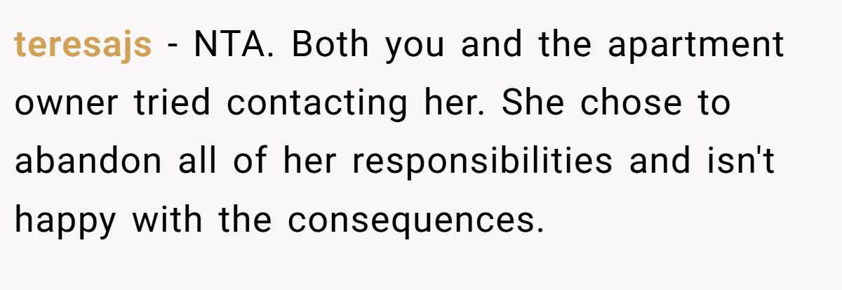 teresajs − NTA. Both you and the apartment owner tried contacting her. She chose to abandon all of her responsibilities and isn't happy with the consequences.