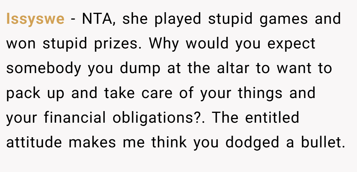 Issyswe − NTA, she played stupid games and won stupid prizes. Why would you expect somebody you dump at the altar to want to pack up and take care of your things and your financial obligations?. The entitled attitude makes me think you dodged a bullet.