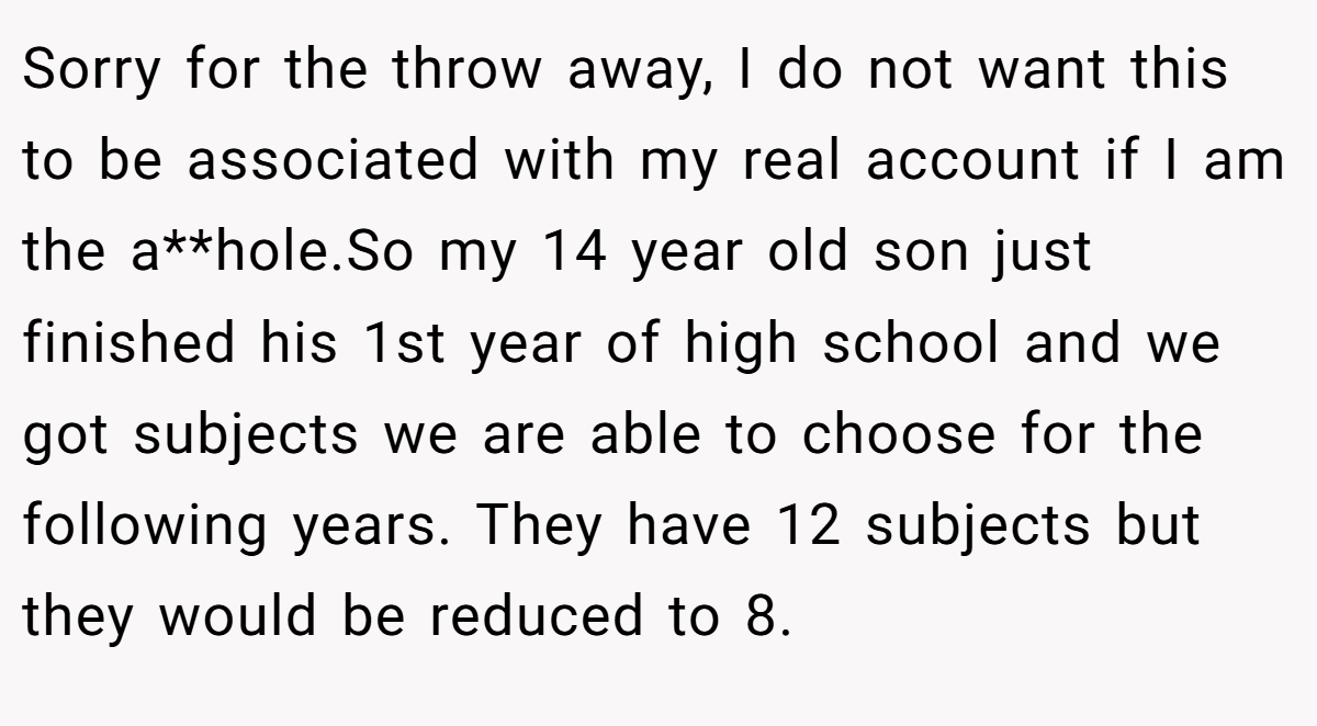Sorry for the throw away, I do not want this to be associated with my real account if I am the a**hole.So my 14 year old son just finished his 1st year of high school and we got subjects we are able to choose for the following years. They have 12 subjects but they would be reduced to 8.