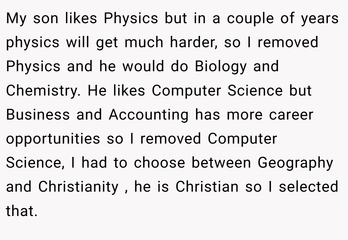 My son likes Physics but in a couple of years physics will get much harder, so I removed Physics and he would do Biology and Chemistry. He likes Computer Science but Business and Accounting has more career opportunities so I removed Computer Science, I had to choose between Geography and Christianity , he is Christian so I selected that.