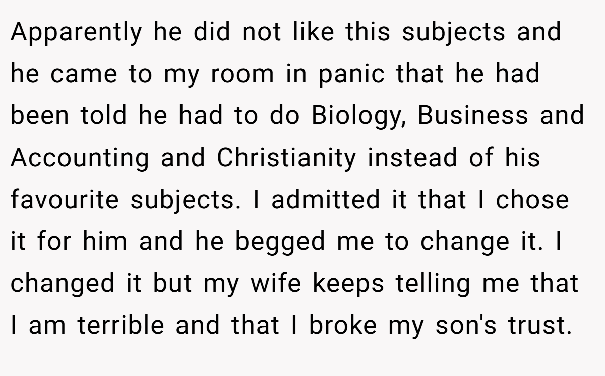 Apparently he did not like this subjects and he came to my room in panic that he had been told he had to do Biology, Business and Accounting and Christianity instead of his favourite subjects. I admitted it that I chose it for him and he begged me to change it. I changed it but my wife keeps telling me that I am terrible and that I broke my son's trust.