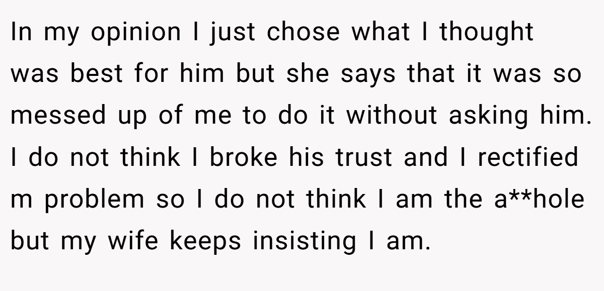 In my opinion I just chose what I thought was best for him but she says that it was so messed up of me to do it without asking him. I do not think I broke his trust and I rectified m problem so I do not think I am the a**hole but my wife keeps insisting I am.