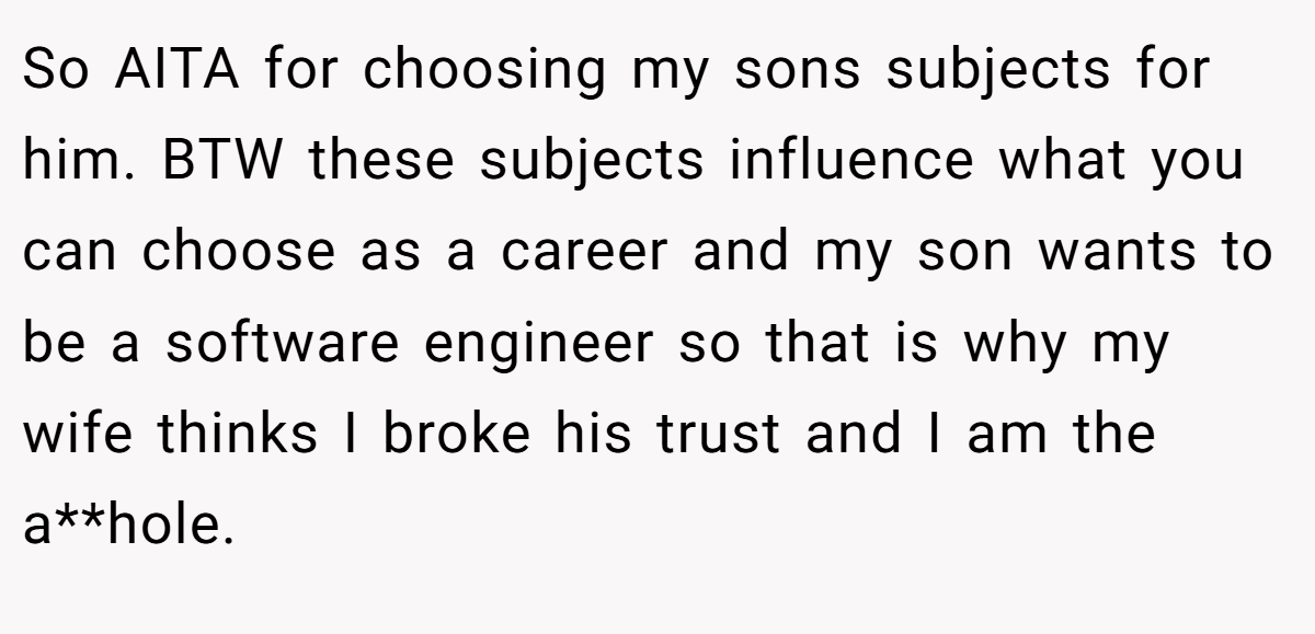 So AITA for choosing my sons subjects for him. BTW these subjects influence what you can choose as a career and my son wants to be a software engineer so that is why my wife thinks I broke his trust and I am the a**hole.