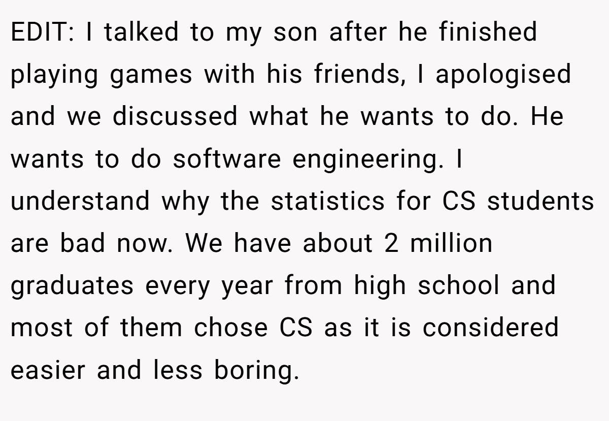 EDIT: I talked to my son after he finished playing games with his friends, I apologised and we discussed what he wants to do. He wants to do software engineering. I understand why the statistics for CS students are bad now. We have about 2 million graduates every year from high school and most of them chose CS as it is considered easier and less boring.