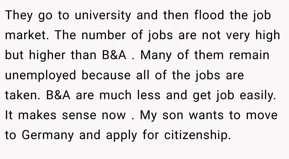 They go to university and then flood the job market. The number of jobs are not very high but higher than B&A . Many of them remain unemployed because all of the jobs are taken. B&A are much less and get job easily. It makes sense now . My son wants to move to Germany and apply for citizenship.