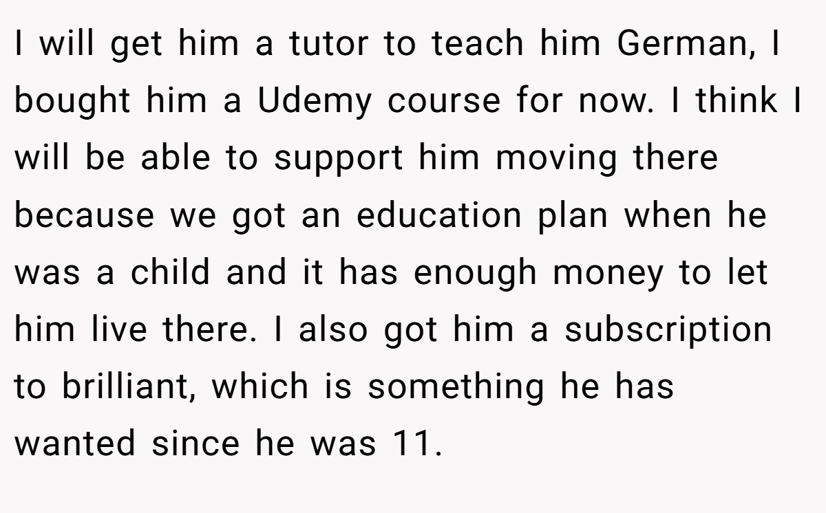 I will get him a tutor to teach him German, I bought him a Udemy course for now. I think I will be able to support him moving there because we got an education plan when he was a child and it has enough money to let him live there. I also got him a subscription to brilliant, which is something he has wanted since he was 11.