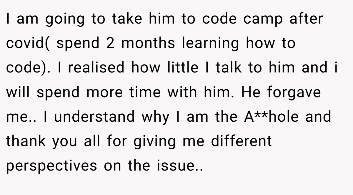 I am going to take him to code camp after covid( spend 2 months learning how to code). I realised how little I talk to him and i will spend more time with him. He forgave me.. I understand why I am the A**hole and thank you all for giving me different perspectives on the issue.. ​