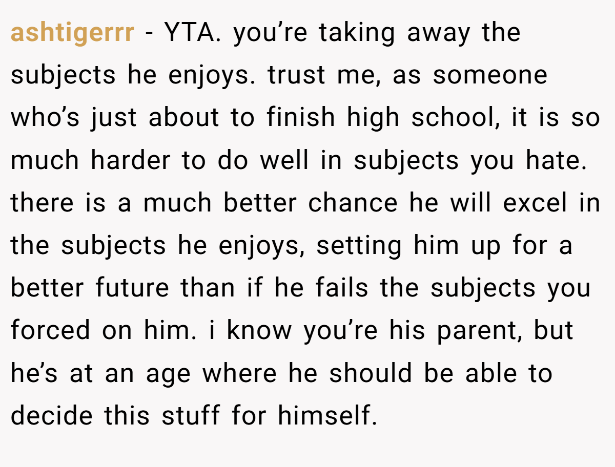 ashtigerrr − YTA. you’re taking away the subjects he enjoys. trust me, as someone who’s just about to finish high school, it is so much harder to do well in subjects you hate. there is a much better chance he will excel in the subjects he enjoys, setting him up for a better future than if he fails the subjects you forced on him. i know you’re his parent, but he’s at an age where he should be able to decide this stuff for himself.