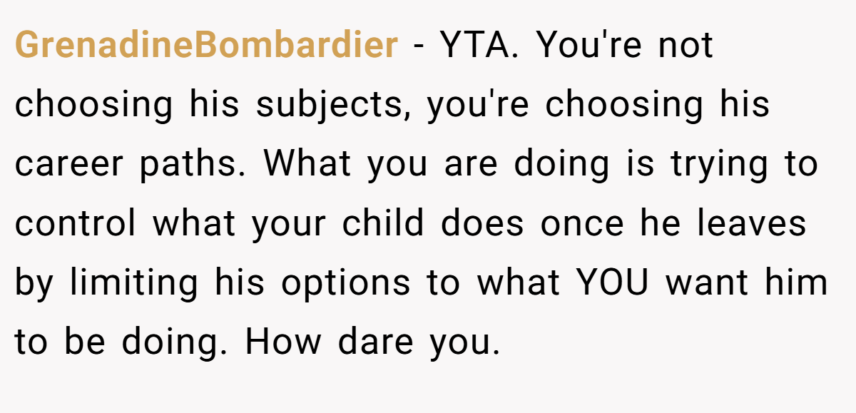 GrenadineBombardier − YTA. You're not choosing his subjects, you're choosing his career paths. What you are doing is trying to control what your child does once he leaves by limiting his options to what YOU want him to be doing. How dare you.