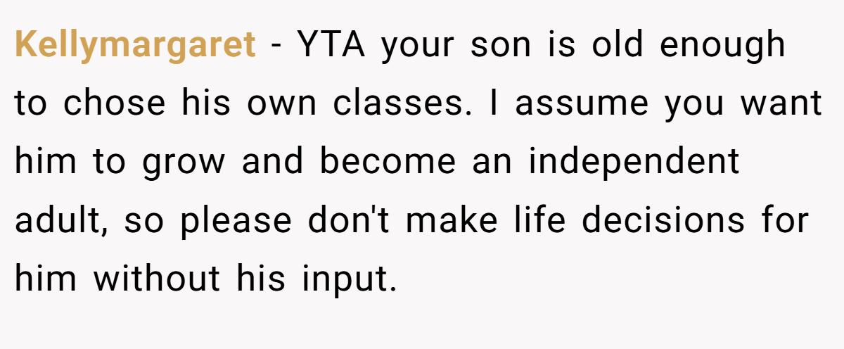 Kellymargaret − YTA your son is old enough to chose his own classes. I assume you want him to grow and become an independent adult, so please don't make life decisions for him without his input.
