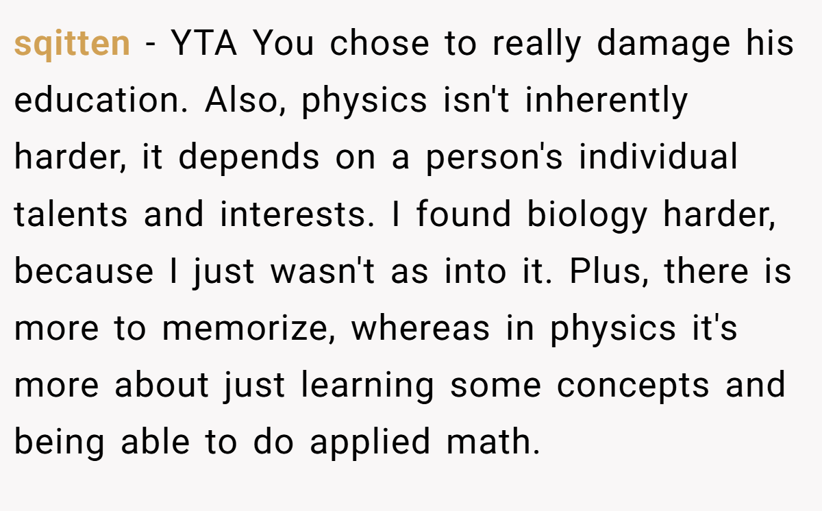 sqitten − YTA You chose to really damage his education. Also, physics isn't inherently harder, it depends on a person's individual talents and interests. I found biology harder, because I just wasn't as into it. Plus, there is more to memorize, whereas in physics it's more about just learning some concepts and being able to do applied math.
