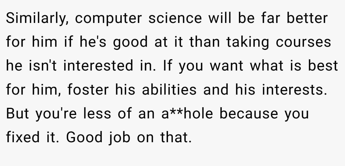 Similarly, computer science will be far better for him if he's good at it than taking courses he isn't interested in. If you want what is best for him, foster his abilities and his interests. But you're less of an a**hole because you fixed it. Good job on that.