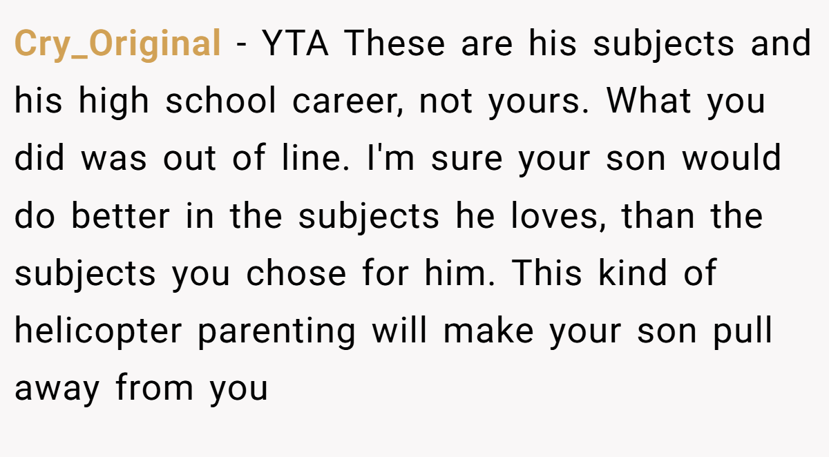 Cry_Original − YTA These are his subjects and his high school career, not yours. What you did was out of line. I'm sure your son would do better in the subjects he loves, than the subjects you chose for him. This kind of helicopter parenting will make your son pull away from you