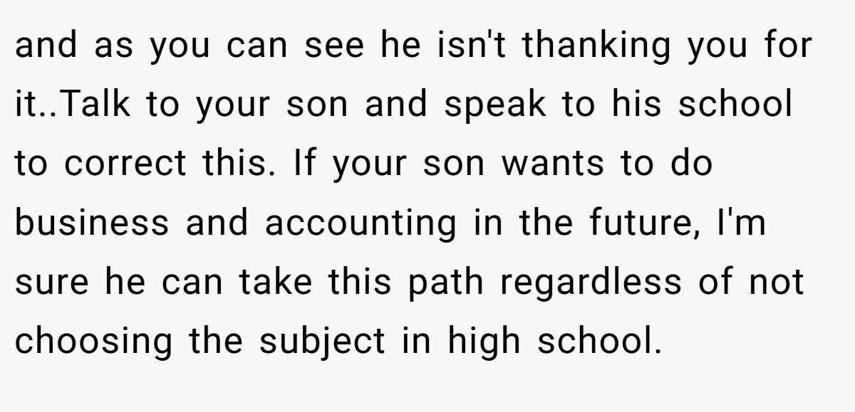 and as you can see he isn't thanking you for it..Talk to your son and speak to his school to correct this. If your son wants to do business and accounting in the future, I'm sure he can take this path regardless of not choosing the subject in high school.