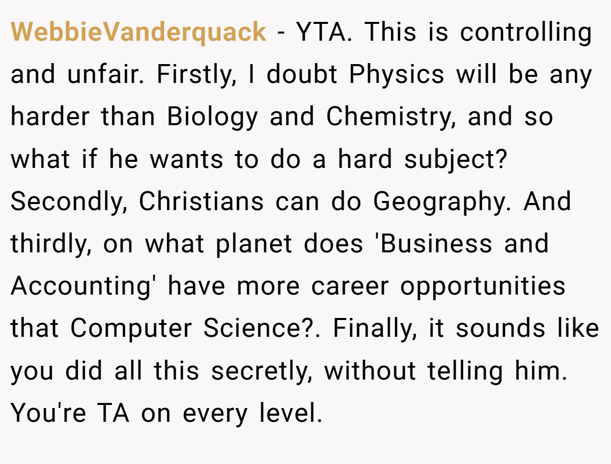 WebbieVanderquack − YTA. This is controlling and unfair. Firstly, I doubt Physics will be any harder than Biology and Chemistry, and so what if he wants to do a hard subject? Secondly, Christians can do Geography. And thirdly, on what planet does 'Business and Accounting' have more career opportunities that Computer Science?. Finally, it sounds like you did all this secretly, without telling him. You're TA on every level.