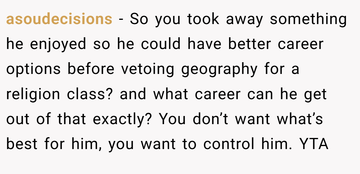 asoudecisions − So you took away something he enjoyed so he could have better career options before vetoing geography for a religion class? and what career can he get out of that exactly? You don’t want what’s best for him, you want to control him. YTA
