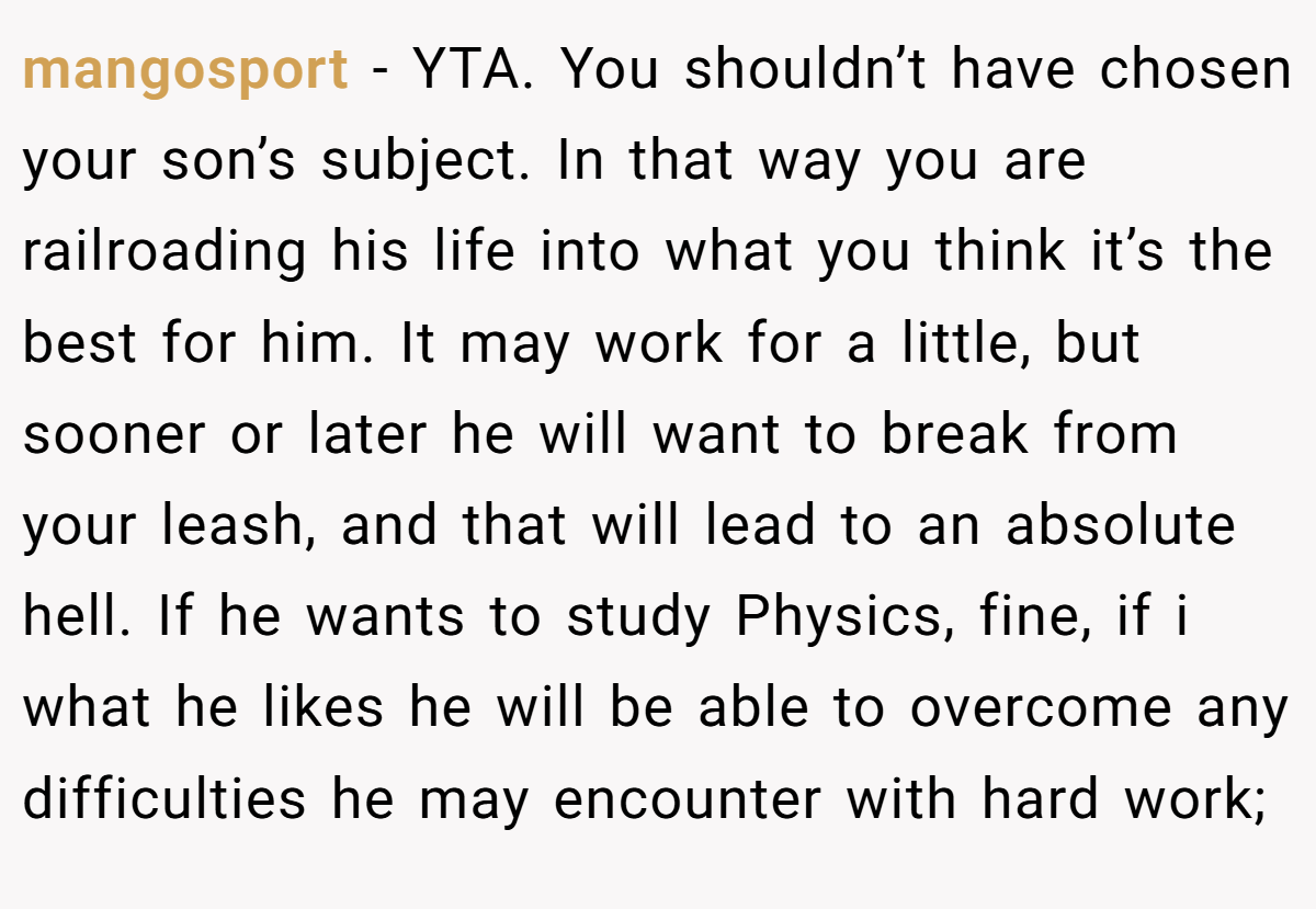 mangosport − YTA. You shouldn’t have chosen your son’s subject. In that way you are railroading his life into what you think it’s the best for him. It may work for a little, but sooner or later he will want to break from your leash, and that will lead to an absolute hell. If he wants to study Physics, fine, if i what he likes he will be able to overcome any difficulties he may encounter with hard work;