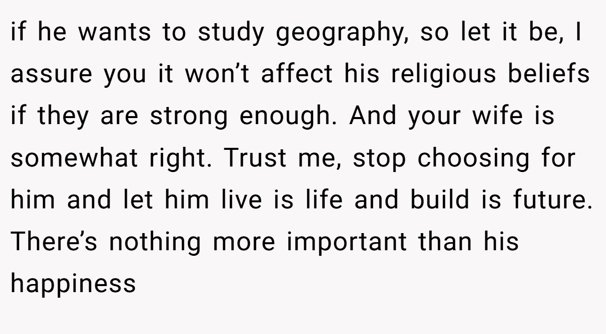 if he wants to study geography, so let it be, I assure you it won’t affect his religious beliefs if they are strong enough. And your wife is somewhat right. Trust me, stop choosing for him and let him live is life and build is future. There’s nothing more important than his happiness