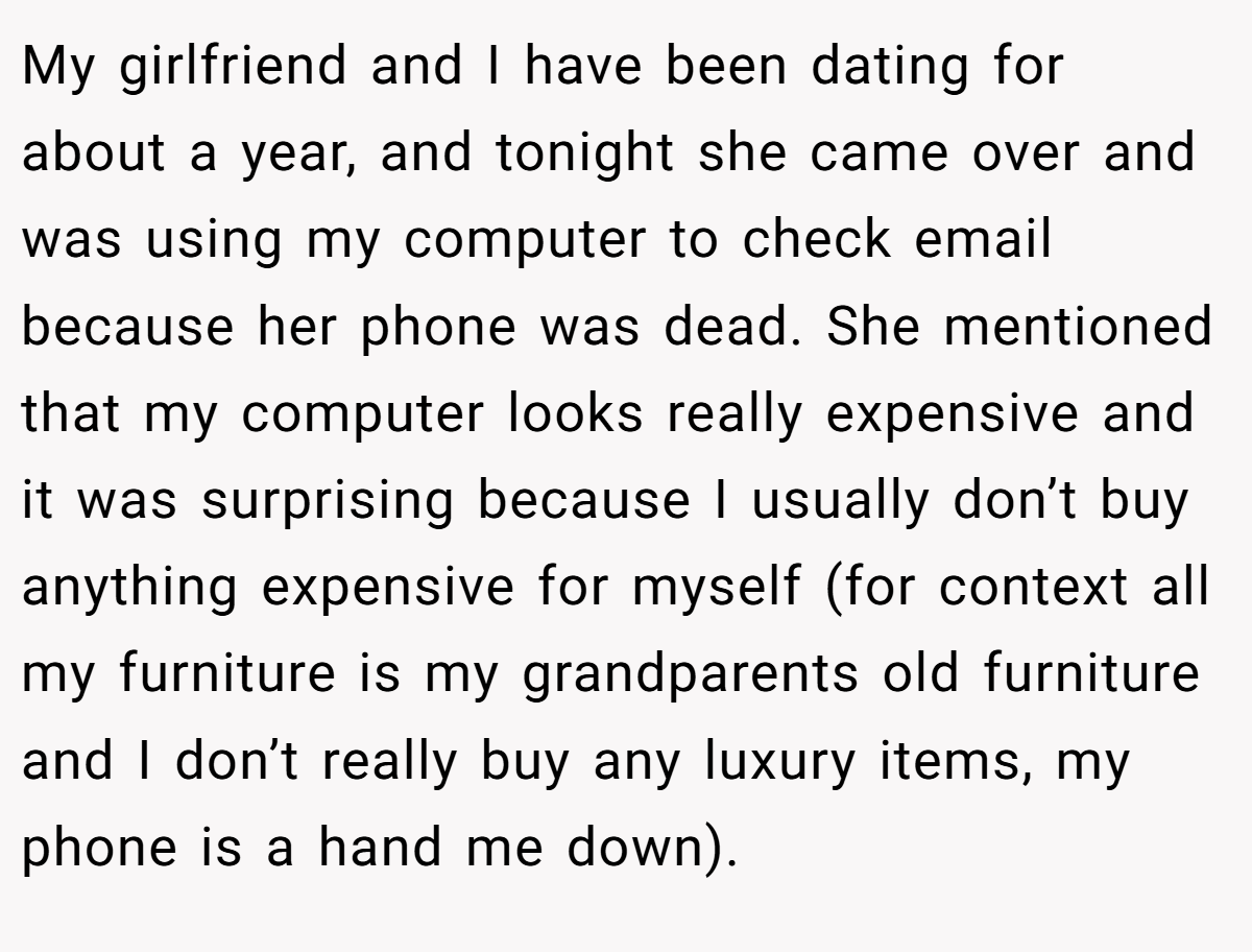 My girlfriend and I have been dating for about a year, and tonight she came over and was using my computer to check email because her phone was dead. She mentioned that my computer looks really expensive and it was surprising because I usually don’t buy anything expensive for myself (for context all my furniture is my grandparents old furniture and I don’t really buy any luxury items, my phone is a hand me down).