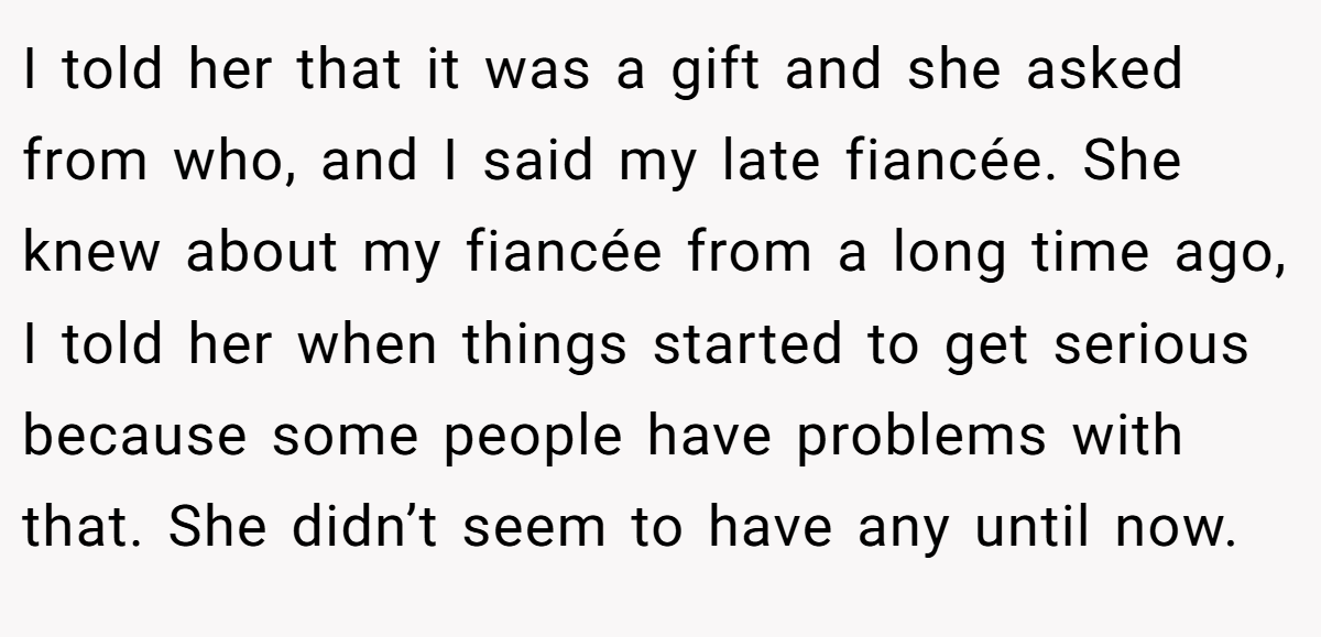 I told her that it was a gift and she asked from who, and I said my late fiancée. She knew about my fiancée from a long time ago, I told her when things started to get serious because some people have problems with that. She didn’t seem to have any until now.