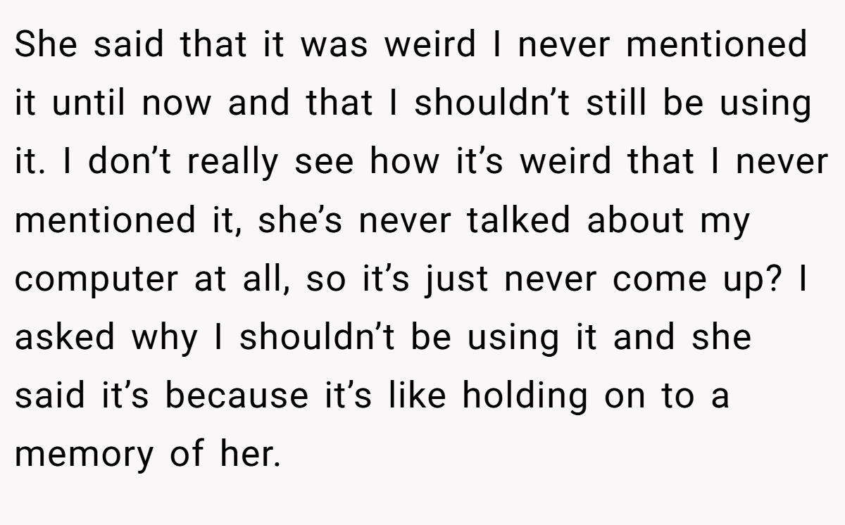 She said that it was weird I never mentioned it until now and that I shouldn’t still be using it. I don’t really see how it’s weird that I never mentioned it, she’s never talked about my computer at all, so it’s just never come up? I asked why I shouldn’t be using it and she said it’s because it’s like holding on to a memory of her.