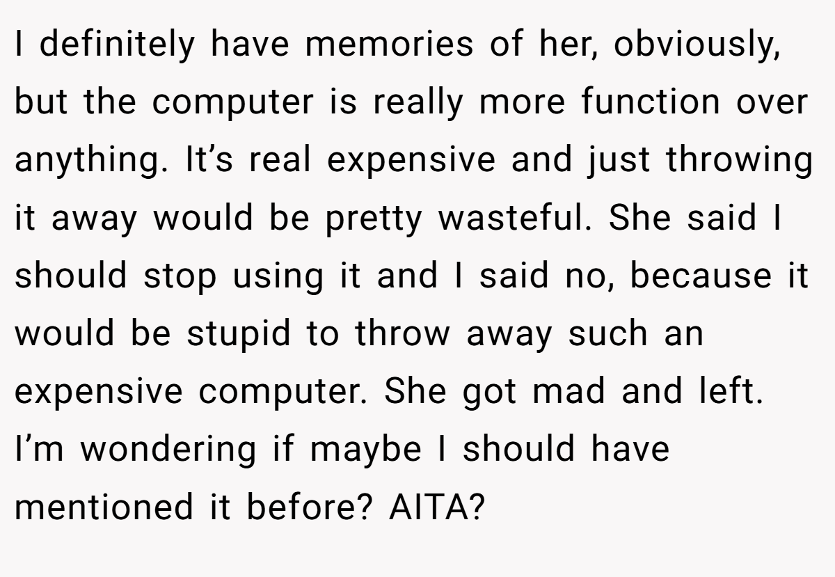 I definitely have memories of her, obviously, but the computer is really more function over anything. It’s real expensive and just throwing it away would be pretty wasteful. She said I should stop using it and I said no, because it would be stupid to throw away such an expensive computer. She got mad and left. I’m wondering if maybe I should have mentioned it before? AITA?