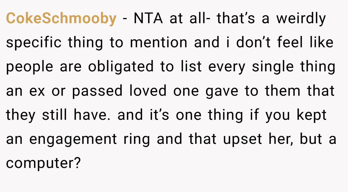 CokeSchmooby - NTA at all- that’s a weirdly specific thing to mention and i don’t feel like people are obligated to list every single thing an ex or passed loved one gave to them that they still have. and it’s one thing if you kept an engagement ring and that upset her, but a computer?