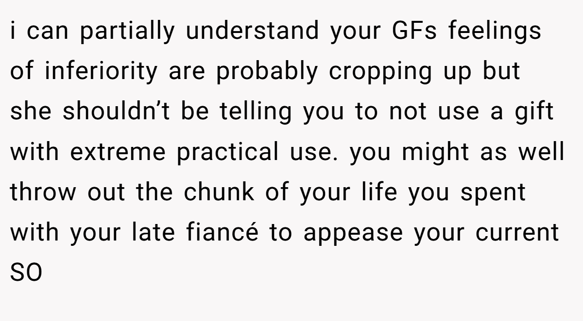 i can partially understand your GFs feelings of inferiority are probably cropping up but she shouldn’t be telling you to not use a gift with extreme practical use. you might as well throw out the chunk of your life you spent with your late fiancé to appease your current SO