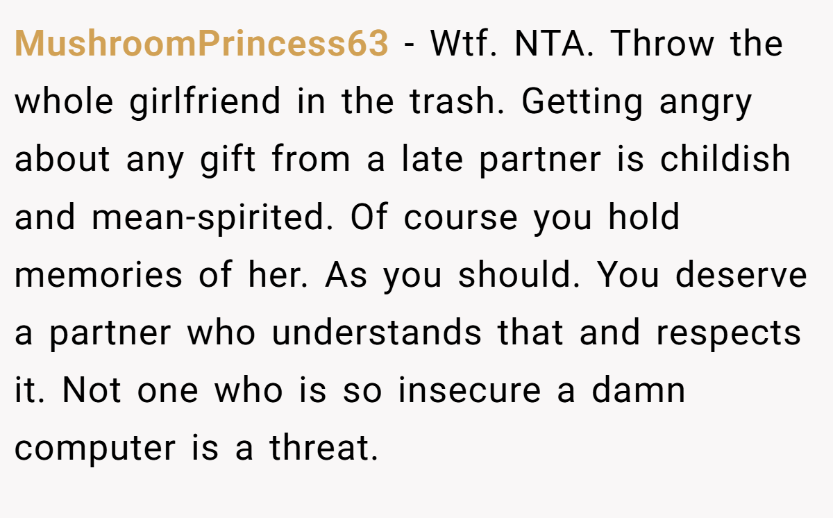 MushroomPrincess63 - Wtf. NTA. Throw the whole girlfriend in the trash. Getting angry about any gift from a late partner is childish and mean-spirited. Of course you hold memories of her. As you should. You deserve a partner who understands that and respects it. Not one who is so insecure a damn computer is a threat.