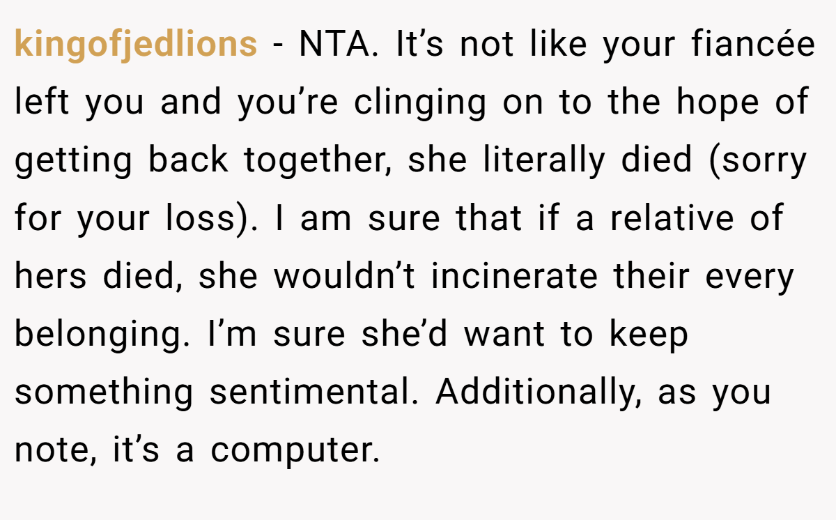kingofjedlions - NTA. It’s not like your fiancée left you and you’re clinging on to the hope of getting back together, she literally died (sorry for your loss). I am sure that if a relative of hers died, she wouldn’t incinerate their every belonging. I’m sure she’d want to keep something sentimental. Additionally, as you note, it’s a computer.