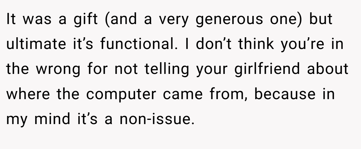 It was a gift (and a very generous one) but ultimate it’s functional. I don’t think you’re in the wrong for not telling your girlfriend about where the computer came from, because in my mind it’s a non-issue.