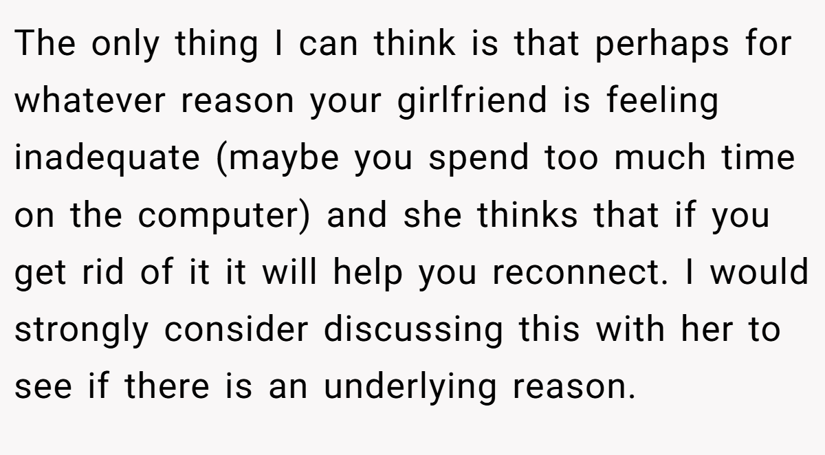 The only thing I can think is that perhaps for whatever reason your girlfriend is feeling inadequate (maybe you spend too much time on the computer) and she thinks that if you get rid of it it will help you reconnect. I would strongly consider discussing this with her to see if there is an underlying reason.